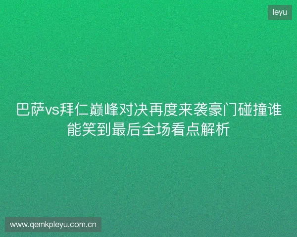 巴萨vs拜仁巅峰对决再度来袭豪门碰撞谁能笑到最后全场看点解析
